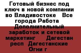 Готовый бизнес под ключ в новой компании во Владивостоке - Все города Работа » Дополнительный заработок и сетевой маркетинг   . Дагестан респ.,Дагестанские Огни г.